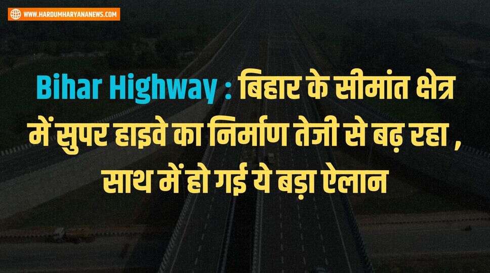 Bihar Highway : बिहार के सीमांत क्षेत्र में सुपर हाइवे का निर्माण तेजी से बढ़ रहा , साथ में हो गई ये बड़ा ऐलान&nbsp;