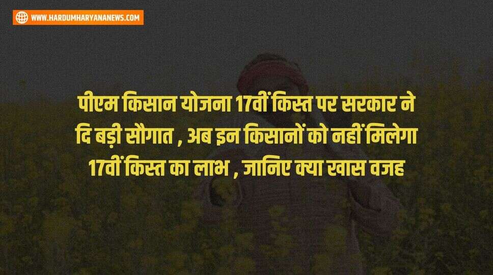 पीएम किसान योजना 17वीं किस्त पर सरकार ने दि बड़ी सौगात , अब इन किसानों को नहीं मिलेगा 17वीं किस्त का लाभ , जानिए क्या खास वजह&nbsp;