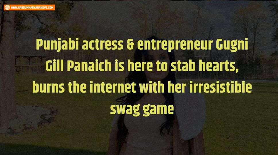 Punjabi actress & entrepreneur Gugni Gill Panaich is here to stab hearts, burns the internet with her irresistible swag game