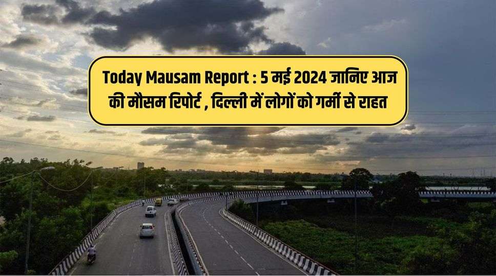 Today Mausam Report : 5 मई 2024 जानिए आज की मौसम रिपोर्ट , दिल्ली में लोगों को गर्मी से राहत 