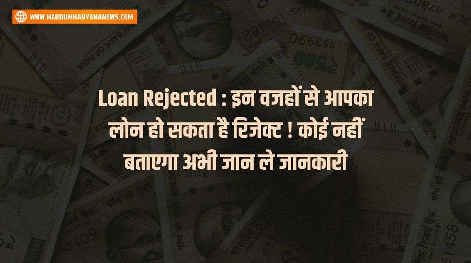 Loan Rejected : इन वजहों से आपका लोन हो सकता है रिजेक्ट ! कोई नहीं बताएगा अभी जान ले जानकारी 