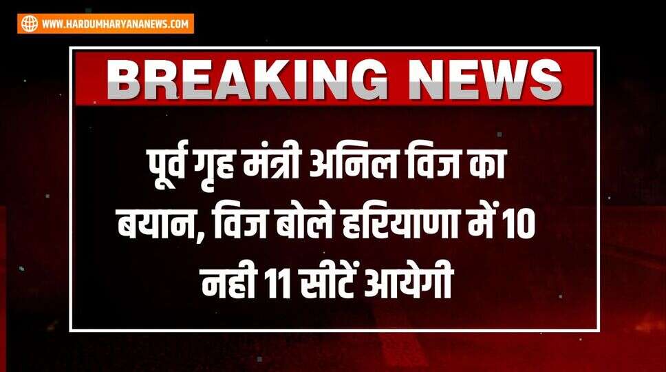 पूर्व गृह मंत्री अनिल विज का बयान, &nbsp;विज बोले हरियाणा में 10 नही 11 सीटें आयेगी