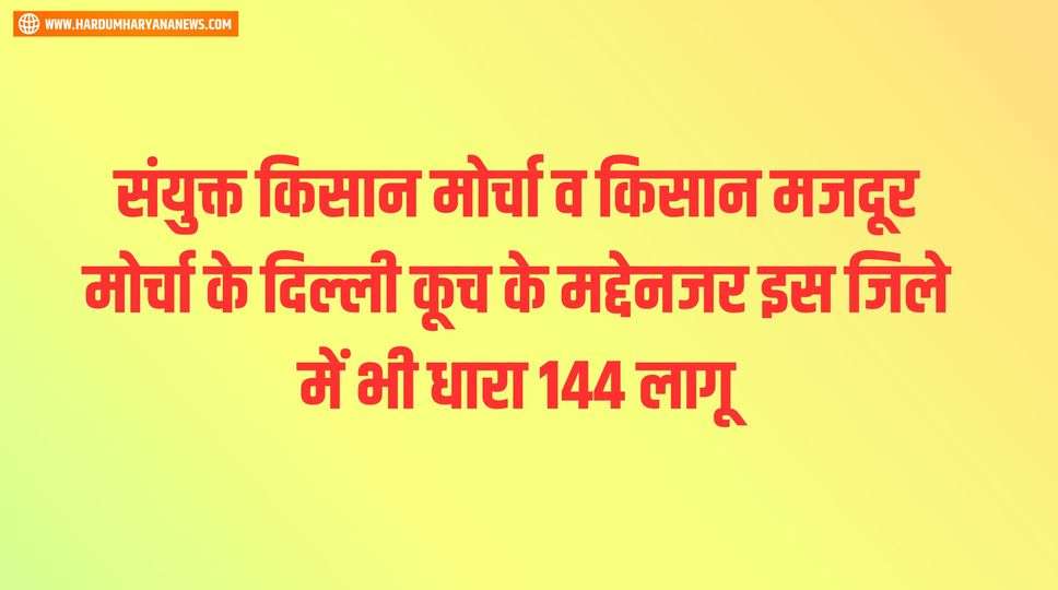 संयुक्त किसान मोर्चा व किसान मजदूर मोर्चा के दिल्ली कूच के मद्देनजर इस जिले में भी धारा 144 लागू