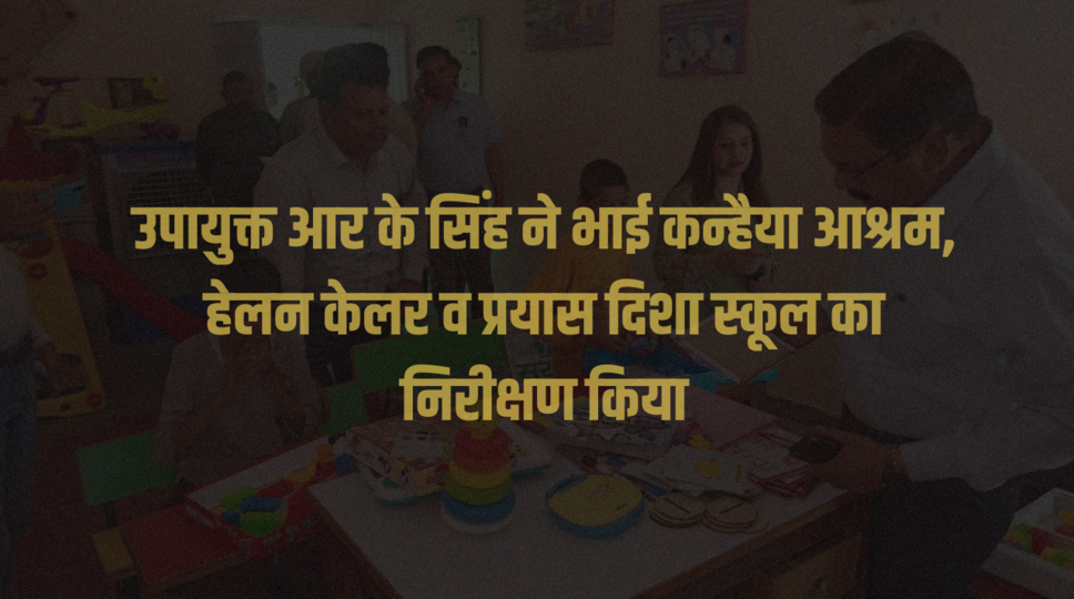 उपायुक्त आर के सिंह ने भाई कन्हैया आश्रम, हेलन केलर व प्रयास दिशा स्कूल का निरीक्षण किया