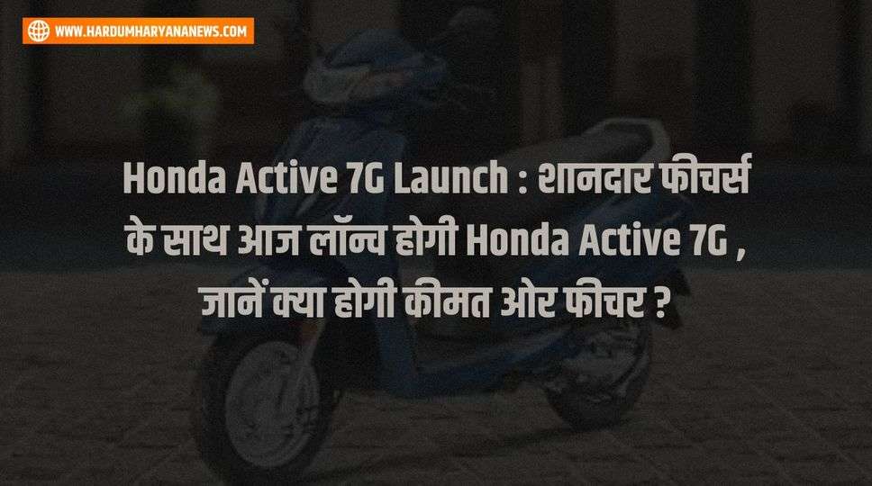 Honda Active 7G Launch : शानदार फीचर्स के साथ आज लॉन्च होगी Honda Active 7G , जानें क्या होगी कीमत ओर फीचर ?