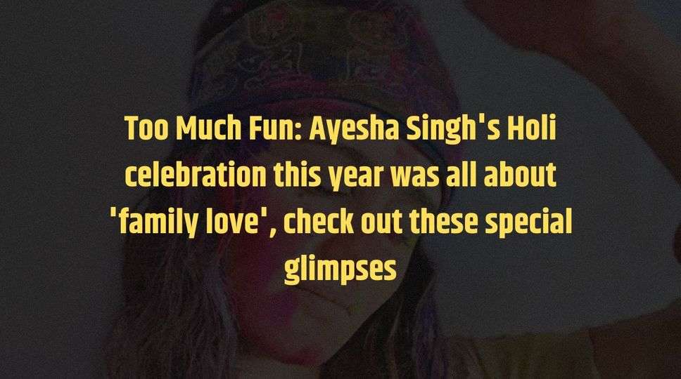 Too Much Fun: Ayesha Singh's Holi celebration this year was all about 'family love', check out these special glimpses