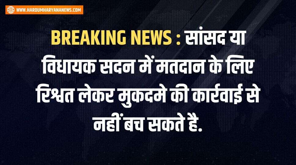 BREAKING NEWS : सांसद या विधायक सदन में मतदान के लिए रिश्वत लेकर मुकदमे की कार्रवाई से नहीं बच सकते है.