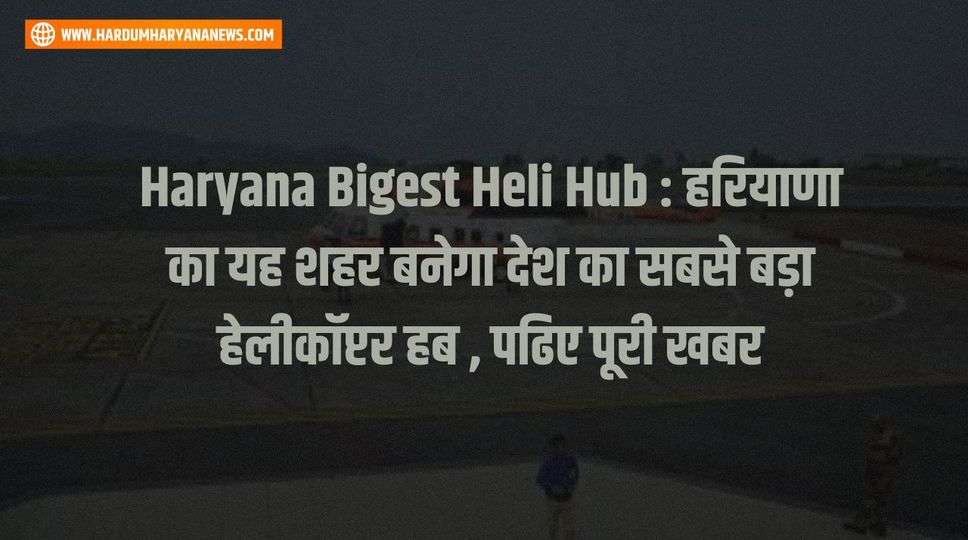 Haryana Bigest Heli Hub : हरियाणा का यह शहर बनेगा देश का सबसे बड़ा हेलीकॉप्टर हब , पढिए पूरी खबर 