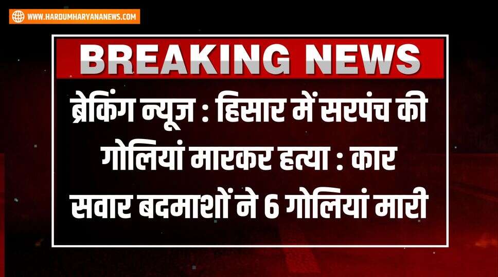 ब्रेकिंग न्यूज : हिसार में सरपंच की गोलियां मारकर हत्या : कार सवार बदमाशों ने 6 गोलियां मारी