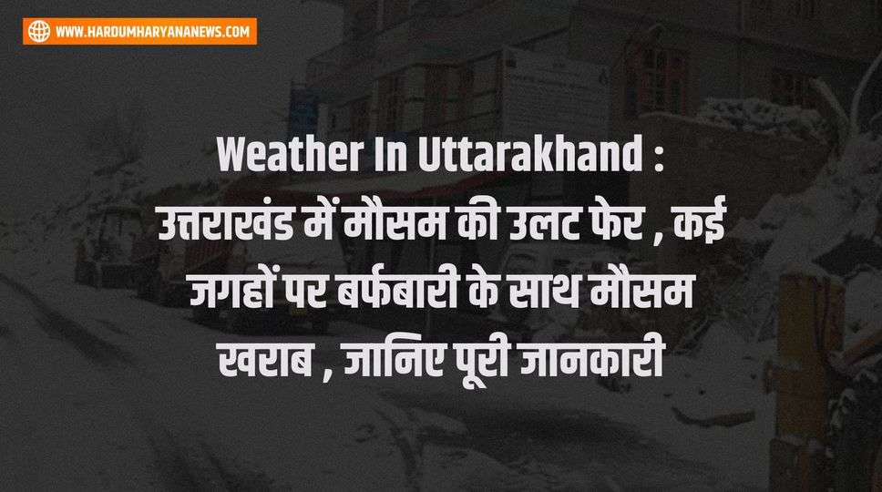 Weather In Uttarakhand : उत्तराखंड में मौसम की उलट फेर , कई जगहों पर बर्फबारी के साथ मौसम खराब , जानिए पूरी जानकारी 