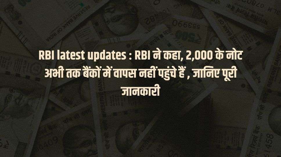 RBI latest updates : RBI ने कहा, 2,000 के नोट अभी तक बैंकों में वापस नहीं पहुंचे हैं , जानिए पूरी जानकारी 