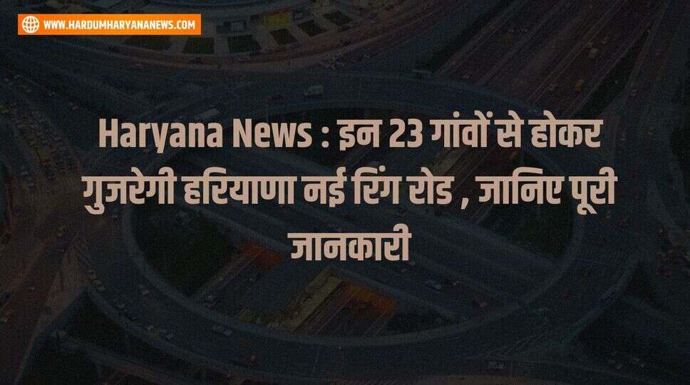 Haryana News : इन 23 गांवों से होकर गुजरेगी हरियाणा नई रिंग रोड , जानिए पूरी जानकारी&nbsp;