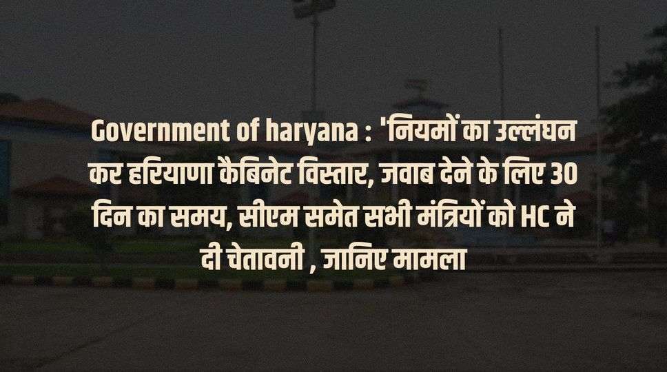 Government of haryana : 'नियमों का उल्लंघन कर हरियाणा कैबिनेट विस्तार, जवाब देने के लिए 30 दिन का समय, सीएम समेत सभी मंत्रियों को HC ने दी चेतावनी , जानिए मामला 
