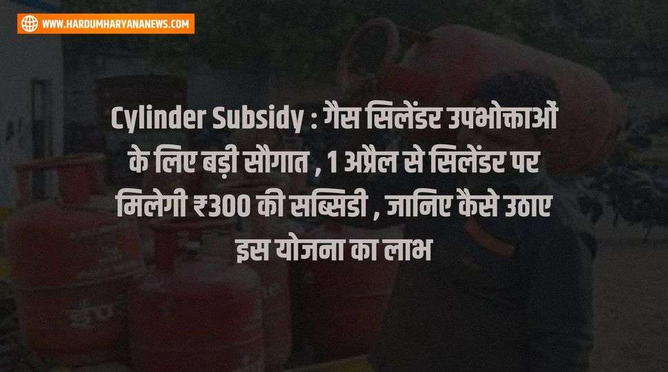 Cylinder Subsidy : गैस सिलेंडर उपभोक्ताओं के लिए बड़ी सौगात , 1 अप्रैल से सिलेंडर पर मिलेगी ₹300 की सब्सिडी , जानिए कैसे उठाए इस योजना का लाभ 