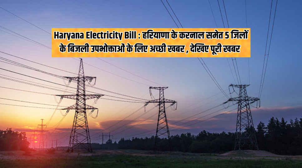 Haryana Electricity Bill : हरियाणा के करनाल समेत 5 जिलों के बिजली उपभोक्ताओं के लिए अच्छी खबर , देखिए पूरी खबर 