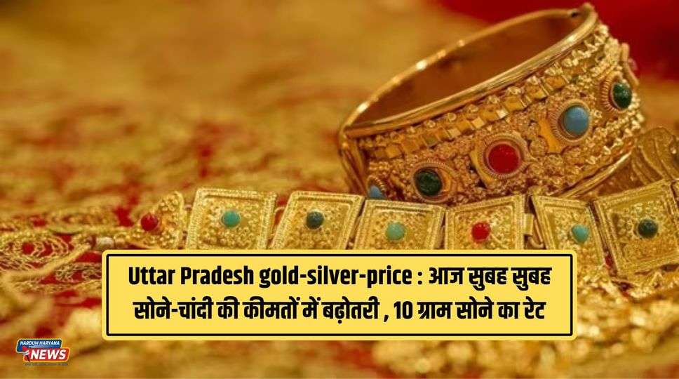 Uttar Pradesh gold-silver-price​ : आज सुबह सुबह सोने-चांदी की कीमतों में बढ़ोतरी , 10 ग्राम सोने का रेट