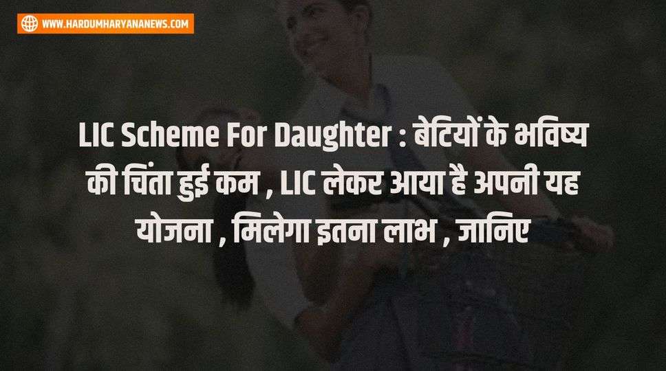 LIC Scheme For Daughter : बेटियों के भविष्य की चिंता हुई कम , LIC लेकर आया है अपनी यह योजना , मिलेगा इतना लाभ , जानिए 