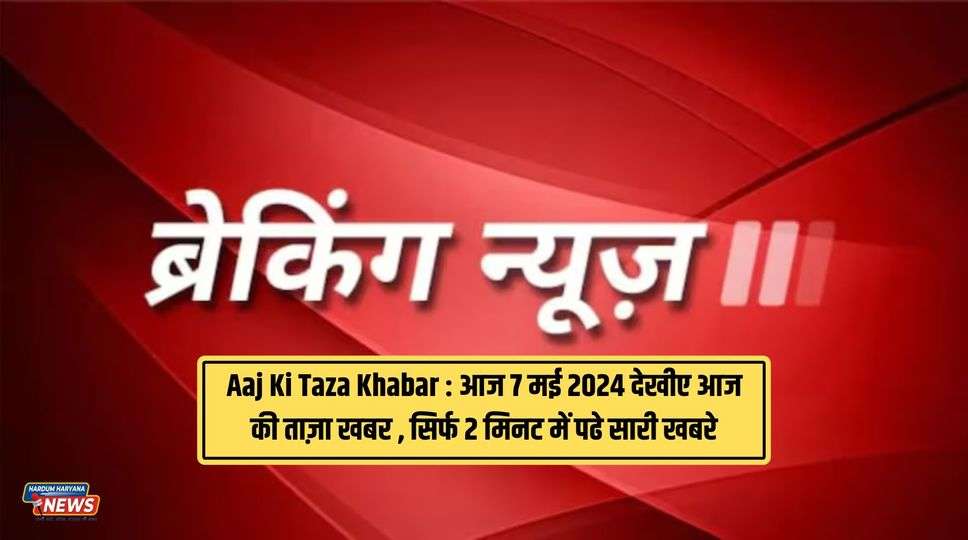 Aaj Ki Taza Khabar : आज 7 मई 2024 देखीए आज की ताज़ा खबर , सिर्फ 2 मिनट में पढे सारी खबरे 