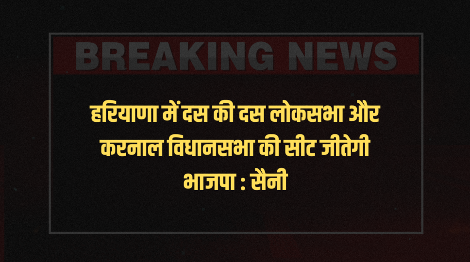 हरियाणा में दस की दस लोकसभा और करनाल विधानसभा की सीट जीतेगी भाजपा : सैनी