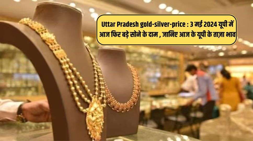 Uttar Pradesh gold-silver-price​ : 3 मई 2024 यूपी में आज फिर बड़े सोने के दाम , जानिए आज के यूपी के ताज़ा भाव 